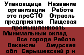 Упаковщица › Название организации ­ Работа-это проСТО › Отрасль предприятия ­ Пищевая промышленность › Минимальный оклад ­ 20 000 - Все города Работа » Вакансии   . Амурская обл.,Серышевский р-н